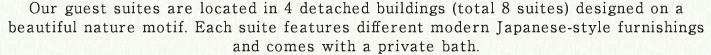 Our guest suites are located in 4 detached buildings (total 8 suites) designed on a beautiful nature motif. Each suite features different modern Japanese-style furnishings and comes with a private bath.